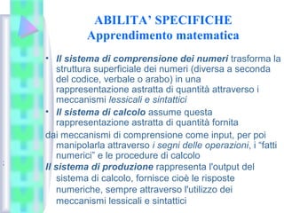 ABILITA’ SPECIFICHE
Apprendimento matematica
• Il sistema di comprensione dei numeri trasforma la
struttura superficiale dei numeri (diversa a seconda
del codice, verbale o arabo) in una
rappresentazione astratta di quantità attraverso i
meccanismi lessicali e sintattici
• Il sistema di calcolo assume questa
rappresentazione astratta di quantità fornita
dai meccanismi di comprensione come input, per poi
manipolarla attraverso i segni delle operazioni, i “fatti
numerici” e le procedure di calcolo
Il sistema di produzione rappresenta l'output del
sistema di calcolo, fornisce cioè le risposte
numeriche, sempre attraverso l'utilizzo dei
meccanismi lessicali e sintattici
;
 