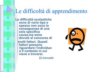 Le difficoltà di apprendimento
Le difficoltà scolastiche
sono di vario tipo e
spesso non sono la
conseguenza di una
sola specifica
causa,ma sono
dovute al concorso di
molti fattori. Questi
fattori possono
riguardare l’individuo
o il contesto in cui
viene a trovarsi.
(C.Cornoldi)
 