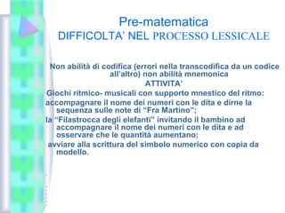 Pre-matematica
DIFFICOLTA’ NEL PROCESSO LESSICALE
Non abilità di codifica (errori nella transcodifica da un codice
all’altro) non abilità mnemonica
ATTIVITA’
Giochi ritmico- musicali con supporto mnestico del ritmo:
accompagnare il nome dei numeri con le dita e dirne la
sequenza sulle note di “Fra Martino”;
la “Filastrocca degli elefanti” invitando il bambino ad
accompagnare il nome dei numeri con le dita e ad
osservare che le quantità aumentano;
avviare alla scrittura del simbolo numerico con copia da
modello.
•
•
•
•
•
•
•
 