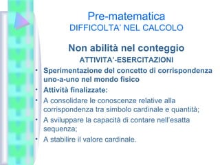 Pre-matematica
DIFFICOLTA’ NEL CALCOLO
Non abilità nel conteggio
ATTIVITA’-ESERCITAZIONI
• Sperimentazione del concetto di corrispondenza
uno-a-uno nel mondo fisico
• Attività finalizzate:
• A consolidare le conoscenze relative alla
corrispondenza tra simbolo cardinale e quantità;
• A sviluppare la capacità di contare nell’esatta
sequenza;
• A stabilire il valore cardinale.
 