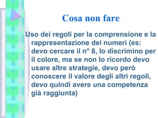 Cosa non fare
Uso dei regoli per la comprensione e la
rappresentazione dei numeri (es:
devo cercare il n° 8, lo discrimino per
il colore, ma se non lo ricordo devo
usare altre strategie, devo però
conoscere il valore degli altri regoli,
devo quindi avere una competenza
già raggiunta)
 