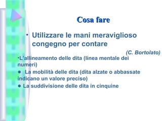 Cosa fareCosa fare
• Utilizzare le mani meraviglioso
congegno per contare
(C. Bortolato)
•L’allineamento delle dita (linea mentale dei
numeri)
● La mobilità delle dita (dita alzate o abbassate
indicano un valore preciso)
● La suddivisione delle dita in cinquine
 