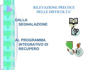 RILEVAZIONE PRECOCE
DELLE DIFFICOLTA’
DALLA
SEGNALAZIONE
AL PROGRAMMA
INTEGRATIVO DI
RECUPERO
 