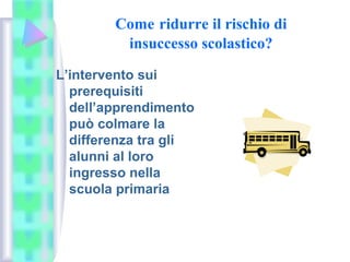 Come ridurre il rischio di
insuccesso scolastico?
L’intervento sui
prerequisiti
dell’apprendimento
può colmare la
differenza tra gli
alunni al loro
ingresso nella
scuola primaria
 