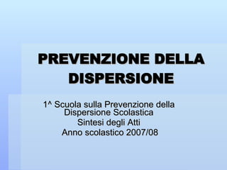 PREVENZIONE DELLA DISPERSIONE 1^ Scuola sulla Prevenzione della Dispersione Scolastica Sintesi degli Atti Anno scolastico 2007/08 