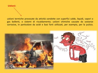 Ustioni:

ustioni termiche provocate da attività condotte con superfici calde, liquidi, vapori o
gas bollenti, o sistemi di riscaldamento; ustioni chimiche causate da sostanze
corrosive, in particolare da acidi e basi forti utilizzati, per esempio, per la pulizia.

 