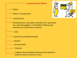 Una prevenzione efficace

Ordine
Pulizia e manutenzione
Illuminazione
Periodicamente si dovrebbe controllare che i pavimenti
non siano danneggiati e si dovrebbero effettuare gli
interventi di manutenzione necessari.
Scale

Fuoriuscite accidentali di liquidi
Ostacoli
Cavi penzolanti
Calzature

I luoghi di lavoro all'aperto devono essere allestiti in
modo da ridurre al minimo i rischi;

 