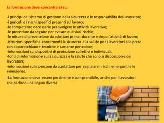 La formazione deve concentrarsi su:
-i principi del sistema di gestione della sicurezza e le responsabilità dei lavoratori;
-i pericoli e i rischi specifici presenti sul lavoro;
-le competenze necessarie per svolgere le attività lavorative;
-le procedure da seguire per evitare qualsiasi rischio;
-le misure di prevenzione da adottare prima, durante e dopo l'attività di lavoro;
-istruzioni specifiche concernenti la sicurezza e la salute per i lavoratori alle prese
con apparecchiature tecniche e sostanze pericolose;
-informazioni sui dispositivi di protezione collettivi e individuali;
-fonti di informazione sulla sicurezza e la salute che sono a disposizione dei
lavoratori;
-informazioni sulle persone da contattare per segnalare i rischi emergenti e le
emergenze.

-La formazione deve essere pertinente e comprensibile, anche per i lavoratori
che parlano una lingua diversa.

 
