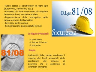 -Tutela estesa a collaboratori di ogni tipo
(autonomia, a domcilio, ecc..)
- Concetto di salute come stato di completo
benessere fisico, mentale e sociale
-Rappresentanze delle prerogative delle
rappresentanze dei lavoratori
- Revisione delle sanzioni
- Semplificazione degli obblighi formali

- Il lavoratore
- Il datore di lavoro
- Il preposto

Uniformità delle tutele, mediante il
rispetto dei livelli essenziali delle
prestazioni
del
sistema
di
sicurezza, età e condizioni di
lavoratori immigrati

 