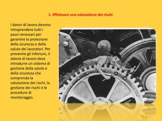 1. Effettuare una valutazione dei rischi
I datori di lavoro devono
intraprendere tutti i
passi necessari per
garantire la protezione
della sicurezza e della
salute dei lavoratori. Per
prevenire gli infortuni, il
datore di lavoro deve
introdurre un sistema di
gestione della salute e
della sicurezza che
comprenda la
valutazione dei rischi, la
gestione dei rischi e le
procedure di
monitoraggio.

 