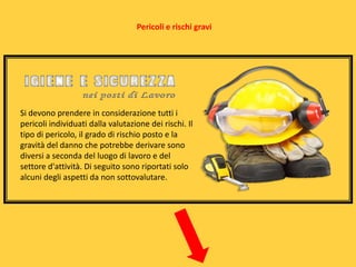 Pericoli e rischi gravi

Si devono prendere in considerazione tutti i
pericoli individuati dalla valutazione dei rischi. Il
tipo di pericolo, il grado di rischio posto e la
gravità del danno che potrebbe derivare sono
diversi a seconda del luogo di lavoro e del
settore d'attività. Di seguito sono riportati solo
alcuni degli aspetti da non sottovalutare.

 