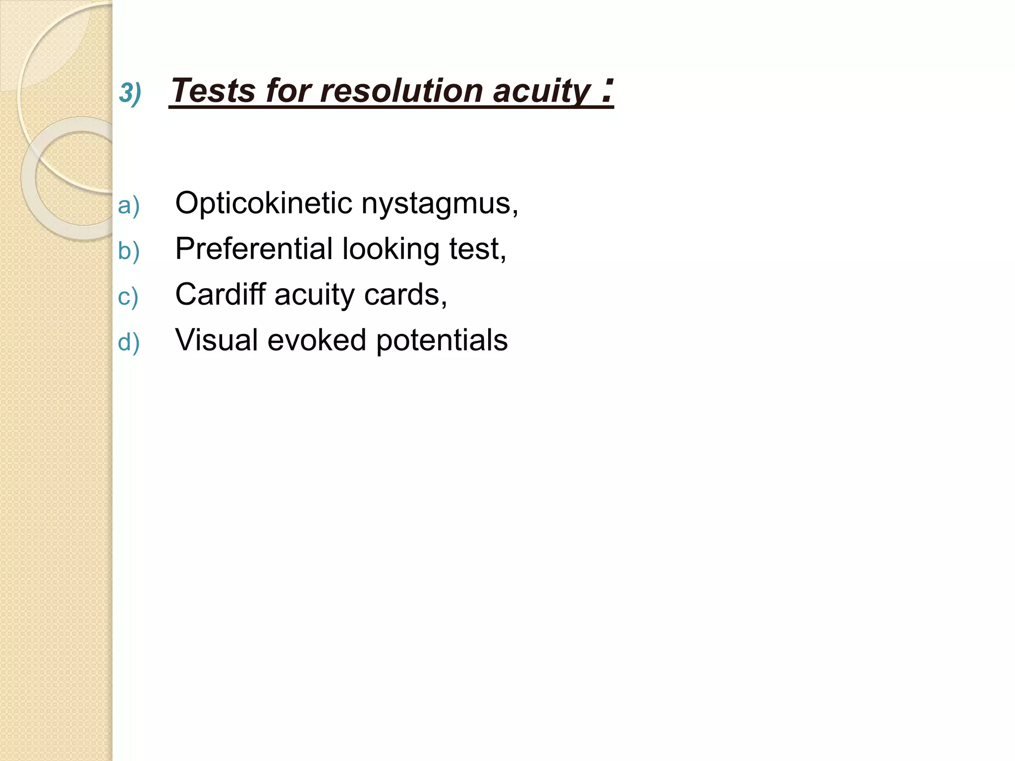 3) Tests for resolution acuity :
a) Opticokinetic nystagmus,
b) Preferential looking test,
c) Cardiff acuity cards,
d) Visual evoked potentials
 