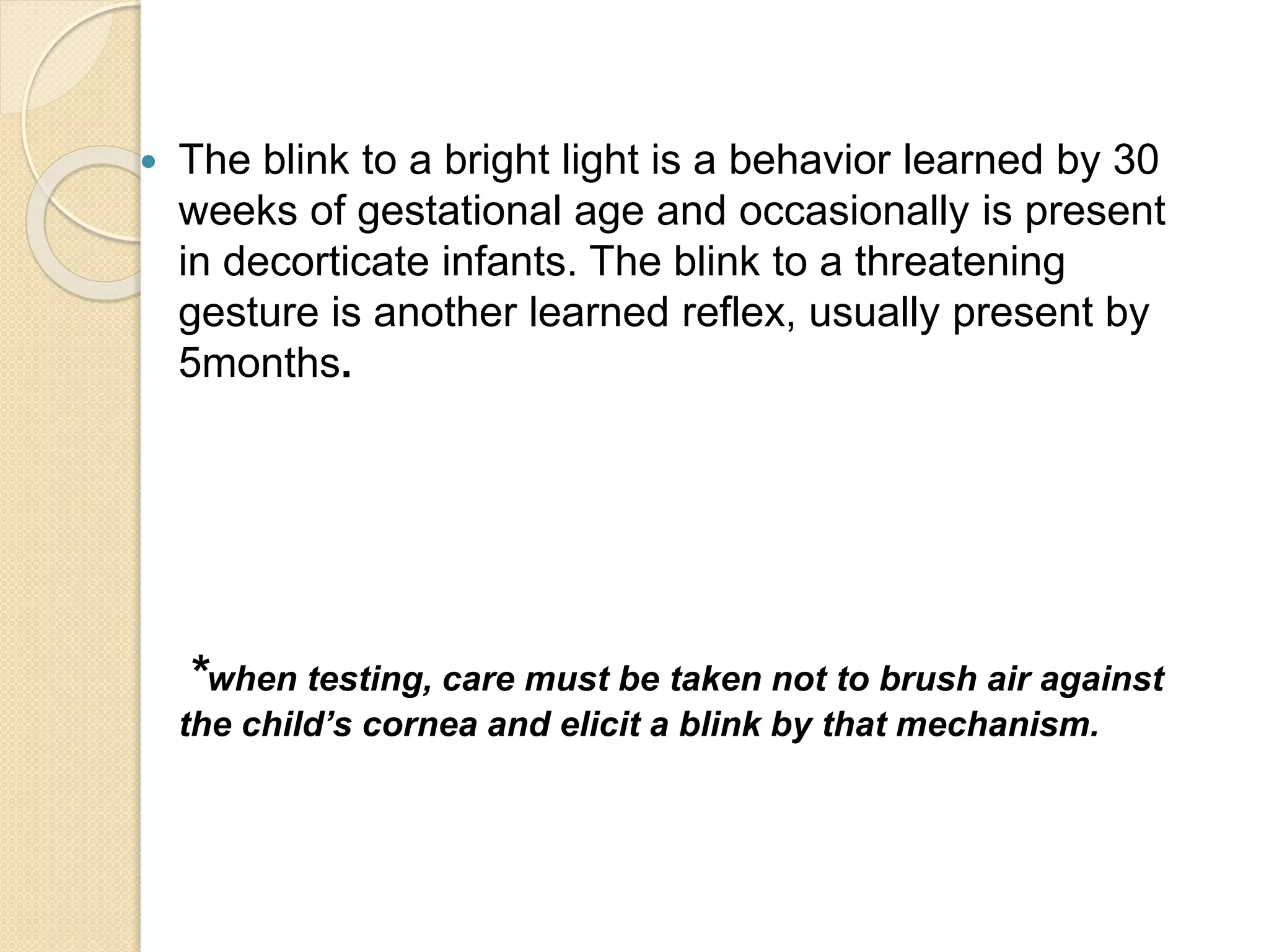  The blink to a bright light is a behavior learned by 30
weeks of gestational age and occasionally is present
in decorticate infants. The blink to a threatening
gesture is another learned reflex, usually present by
5months.
*when testing, care must be taken not to brush air against
the child’s cornea and elicit a blink by that mechanism.
 