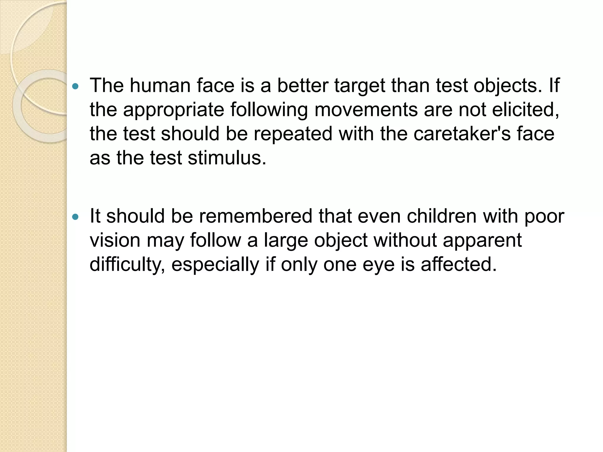  The human face is a better target than test objects. If
the appropriate following movements are not elicited,
the test should be repeated with the caretaker's face
as the test stimulus.
 It should be remembered that even children with poor
vision may follow a large object without apparent
difficulty, especially if only one eye is affected.
 