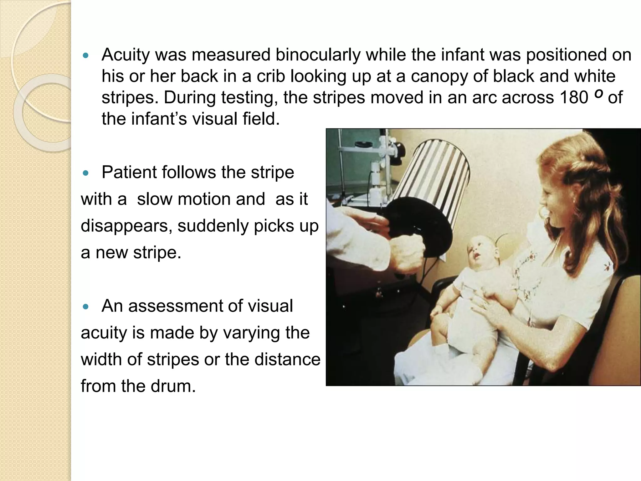  Acuity was measured binocularly while the infant was positioned on
his or her back in a crib looking up at a canopy of black and white
stripes. During testing, the stripes moved in an arc across 180 O of
the infant’s visual field.
 Patient follows the stripe
with a slow motion and as it
disappears, suddenly picks up
a new stripe.
 An assessment of visual
acuity is made by varying the
width of stripes or the distance
from the drum.
 