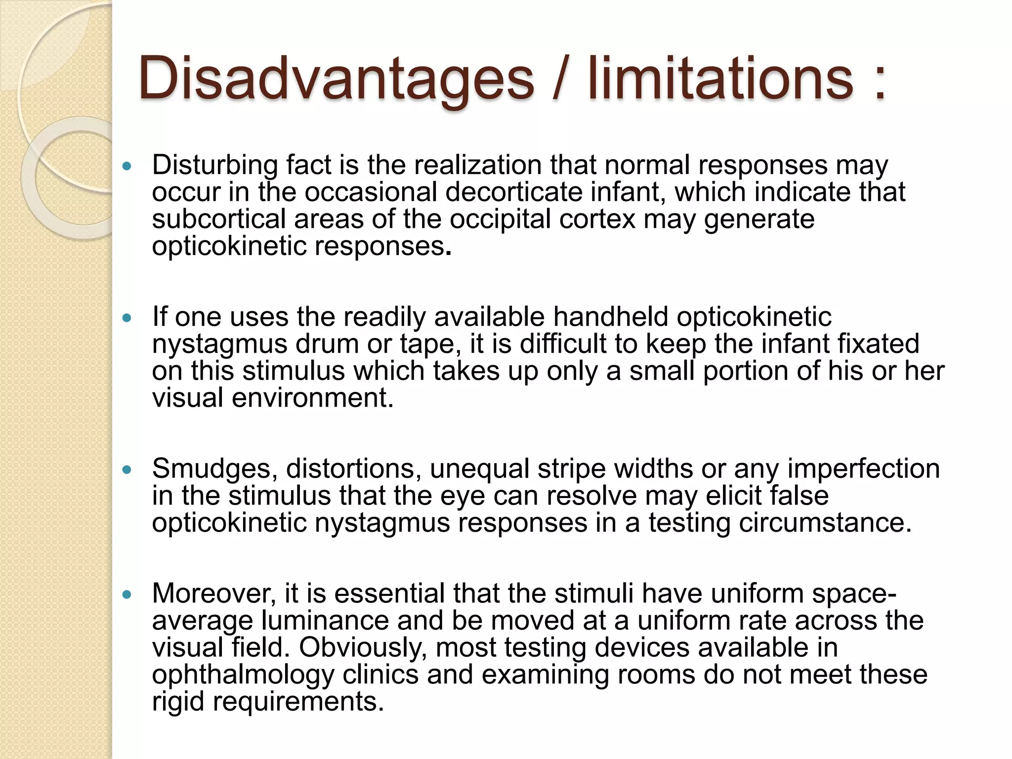 Disadvantages / limitations :
 Disturbing fact is the realization that normal responses may
occur in the occasional decorticate infant, which indicate that
subcortical areas of the occipital cortex may generate
opticokinetic responses.
 If one uses the readily available handheld opticokinetic
nystagmus drum or tape, it is difficult to keep the infant fixated
on this stimulus which takes up only a small portion of his or her
visual environment.
 Smudges, distortions, unequal stripe widths or any imperfection
in the stimulus that the eye can resolve may elicit false
opticokinetic nystagmus responses in a testing circumstance.
 Moreover, it is essential that the stimuli have uniform space-
average luminance and be moved at a uniform rate across the
visual field. Obviously, most testing devices available in
ophthalmology clinics and examining rooms do not meet these
rigid requirements.
 