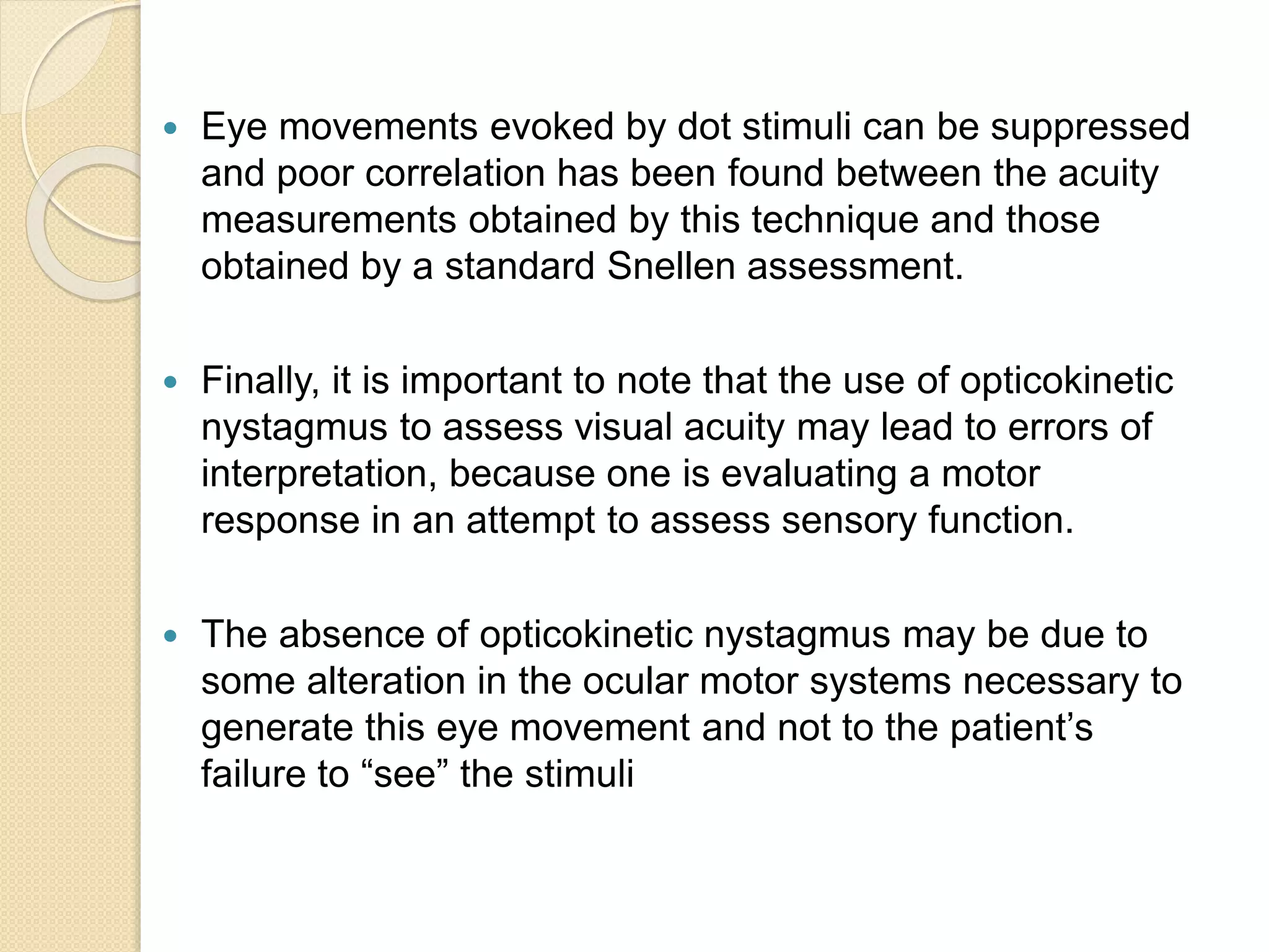  Eye movements evoked by dot stimuli can be suppressed
and poor correlation has been found between the acuity
measurements obtained by this technique and those
obtained by a standard Snellen assessment.
 Finally, it is important to note that the use of opticokinetic
nystagmus to assess visual acuity may lead to errors of
interpretation, because one is evaluating a motor
response in an attempt to assess sensory function.
 The absence of opticokinetic nystagmus may be due to
some alteration in the ocular motor systems necessary to
generate this eye movement and not to the patient’s
failure to “see” the stimuli
 