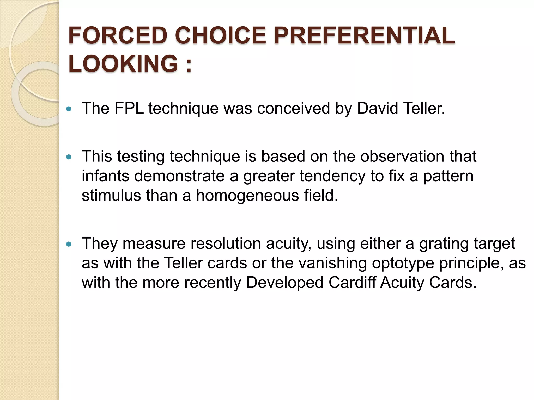 FORCED CHOICE PREFERENTIAL
LOOKING :
 The FPL technique was conceived by David Teller.
 This testing technique is based on the observation that
infants demonstrate a greater tendency to fix a pattern
stimulus than a homogeneous field.
 They measure resolution acuity, using either a grating target
as with the Teller cards or the vanishing optotype principle, as
with the more recently Developed Cardiff Acuity Cards.
 