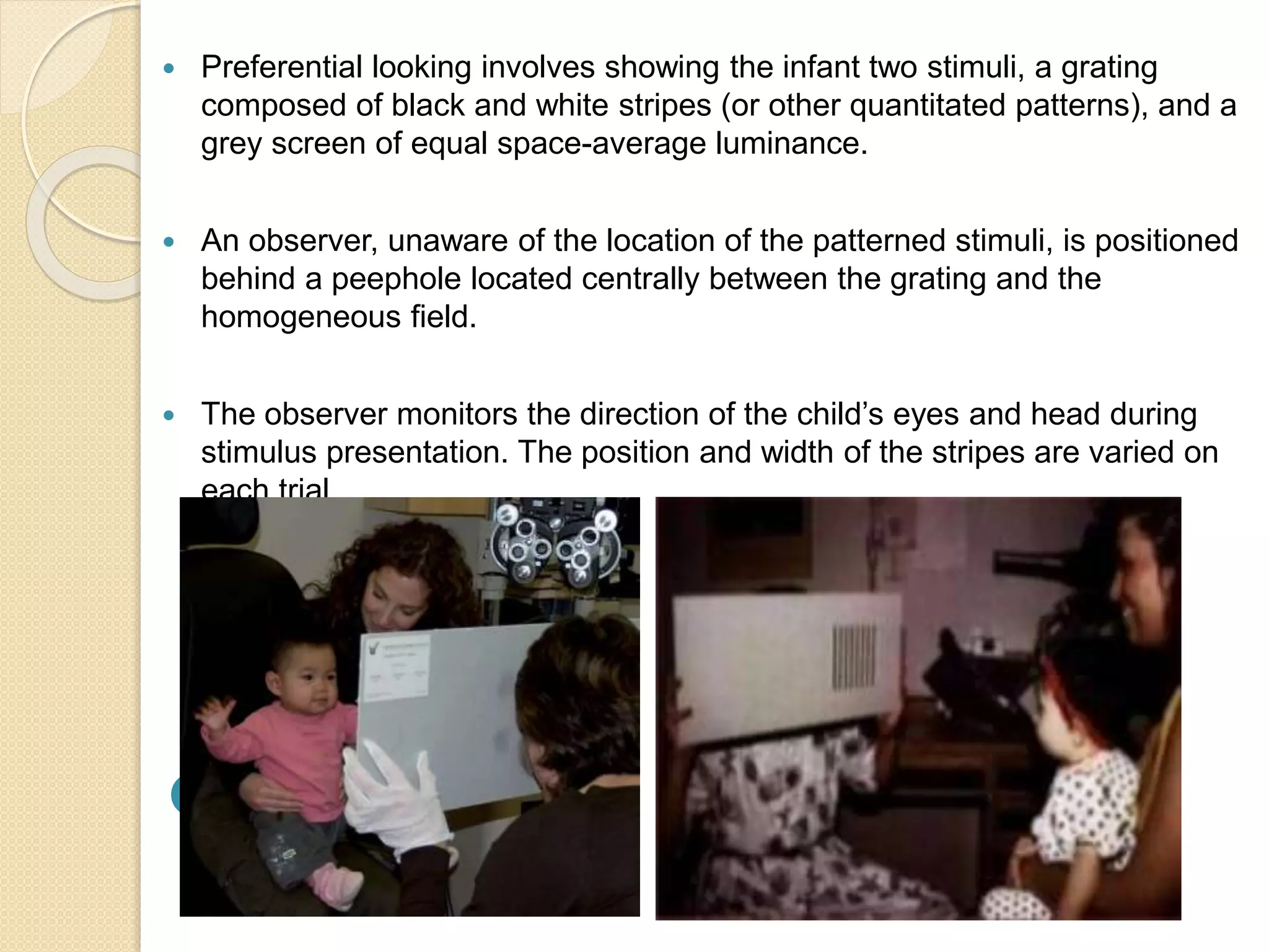  Preferential looking involves showing the infant two stimuli, a grating
composed of black and white stripes (or other quantitated patterns), and a
grey screen of equal space-average luminance.
 An observer, unaware of the location of the patterned stimuli, is positioned
behind a peephole located centrally between the grating and the
homogeneous field.
 The observer monitors the direction of the child’s eyes and head during
stimulus presentation. The position and width of the stripes are varied on
each trial.

 