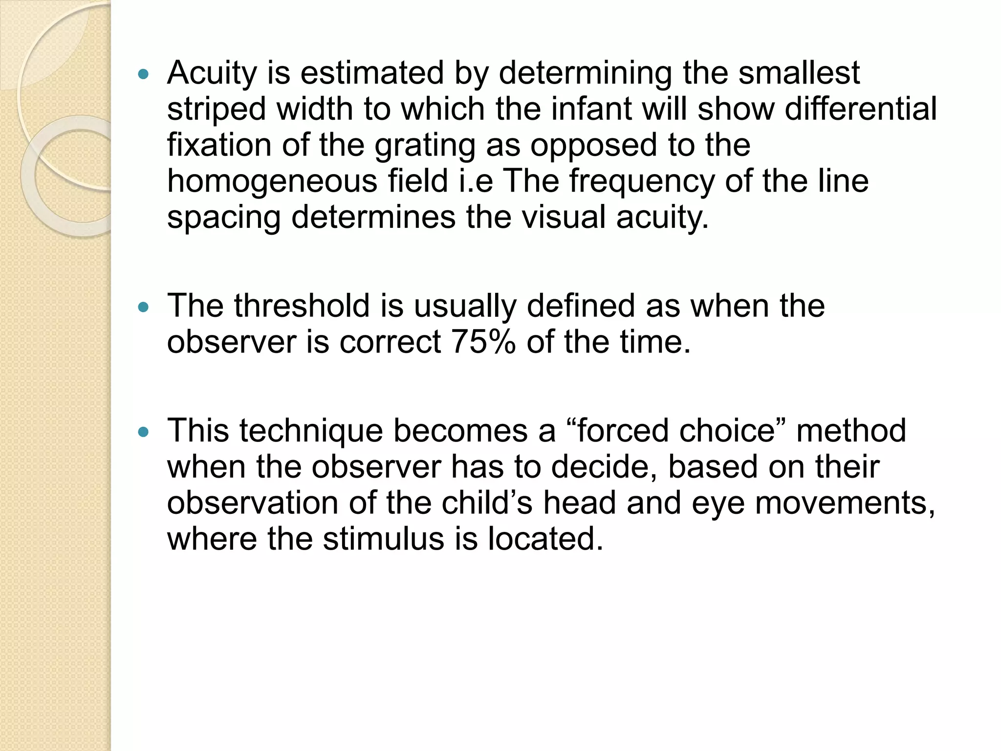  Acuity is estimated by determining the smallest
striped width to which the infant will show differential
fixation of the grating as opposed to the
homogeneous field i.e The frequency of the line
spacing determines the visual acuity.
 The threshold is usually defined as when the
observer is correct 75% of the time.
 This technique becomes a “forced choice” method
when the observer has to decide, based on their
observation of the child’s head and eye movements,
where the stimulus is located.
 