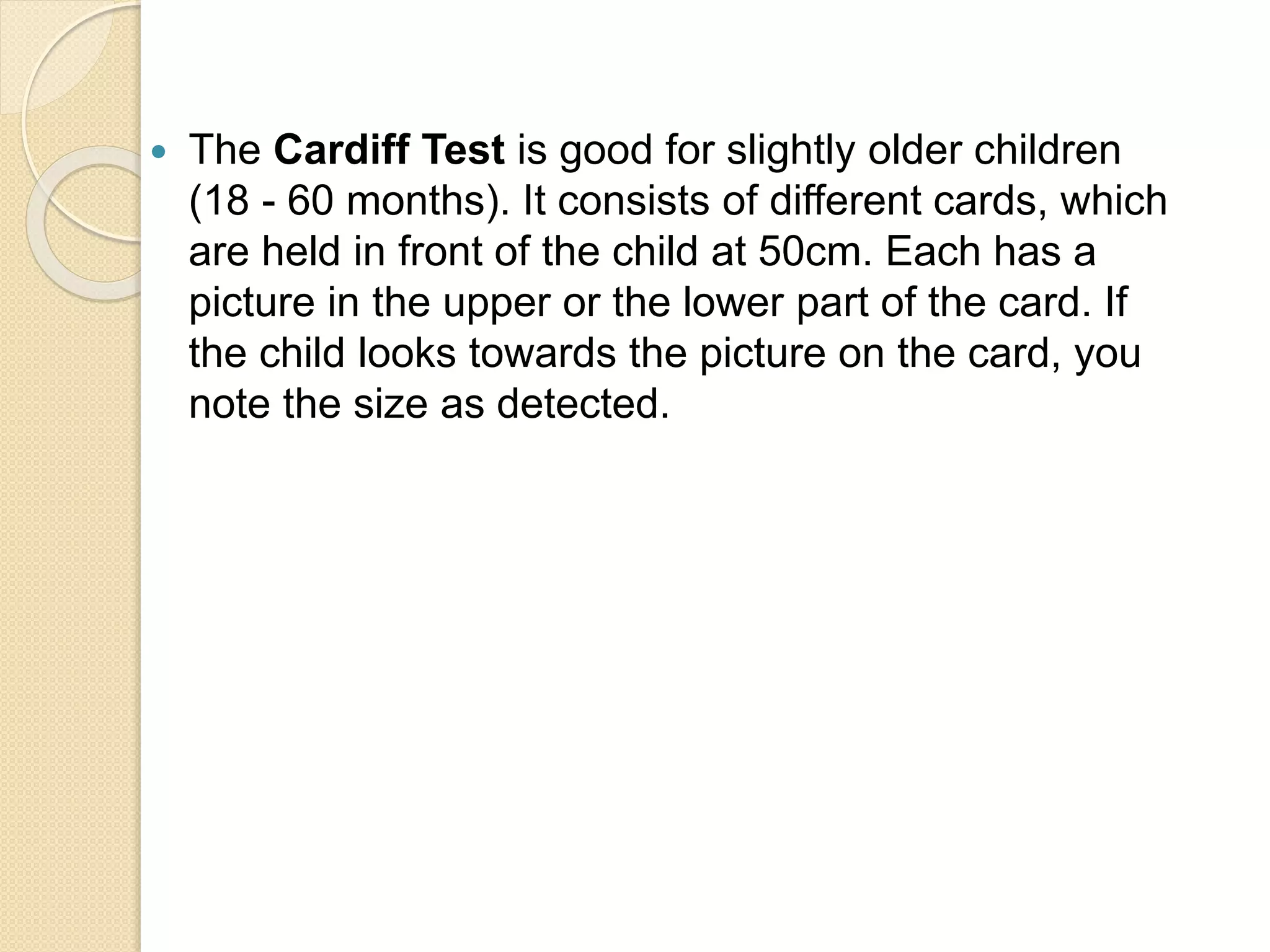  The Cardiff Test is good for slightly older children
(18 - 60 months). It consists of different cards, which
are held in front of the child at 50cm. Each has a
picture in the upper or the lower part of the card. If
the child looks towards the picture on the card, you
note the size as detected.
 