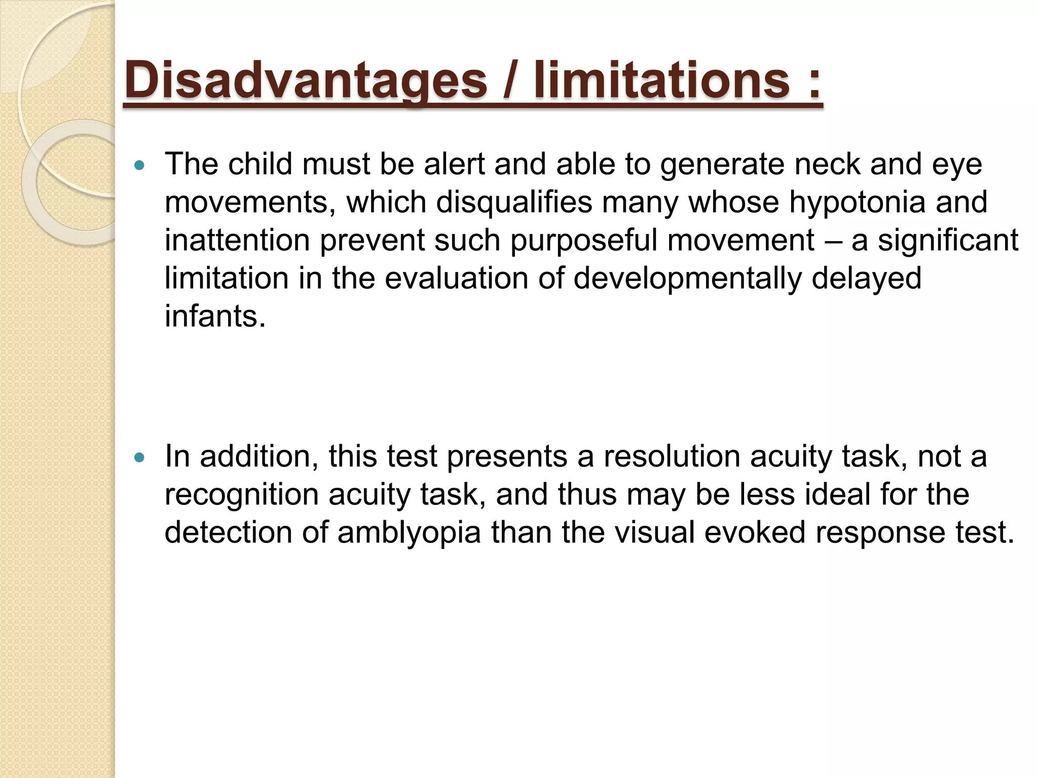 Disadvantages / limitations :
 The child must be alert and able to generate neck and eye
movements, which disqualifies many whose hypotonia and
inattention prevent such purposeful movement – a significant
limitation in the evaluation of developmentally delayed
infants.
 In addition, this test presents a resolution acuity task, not a
recognition acuity task, and thus may be less ideal for the
detection of amblyopia than the visual evoked response test.
 