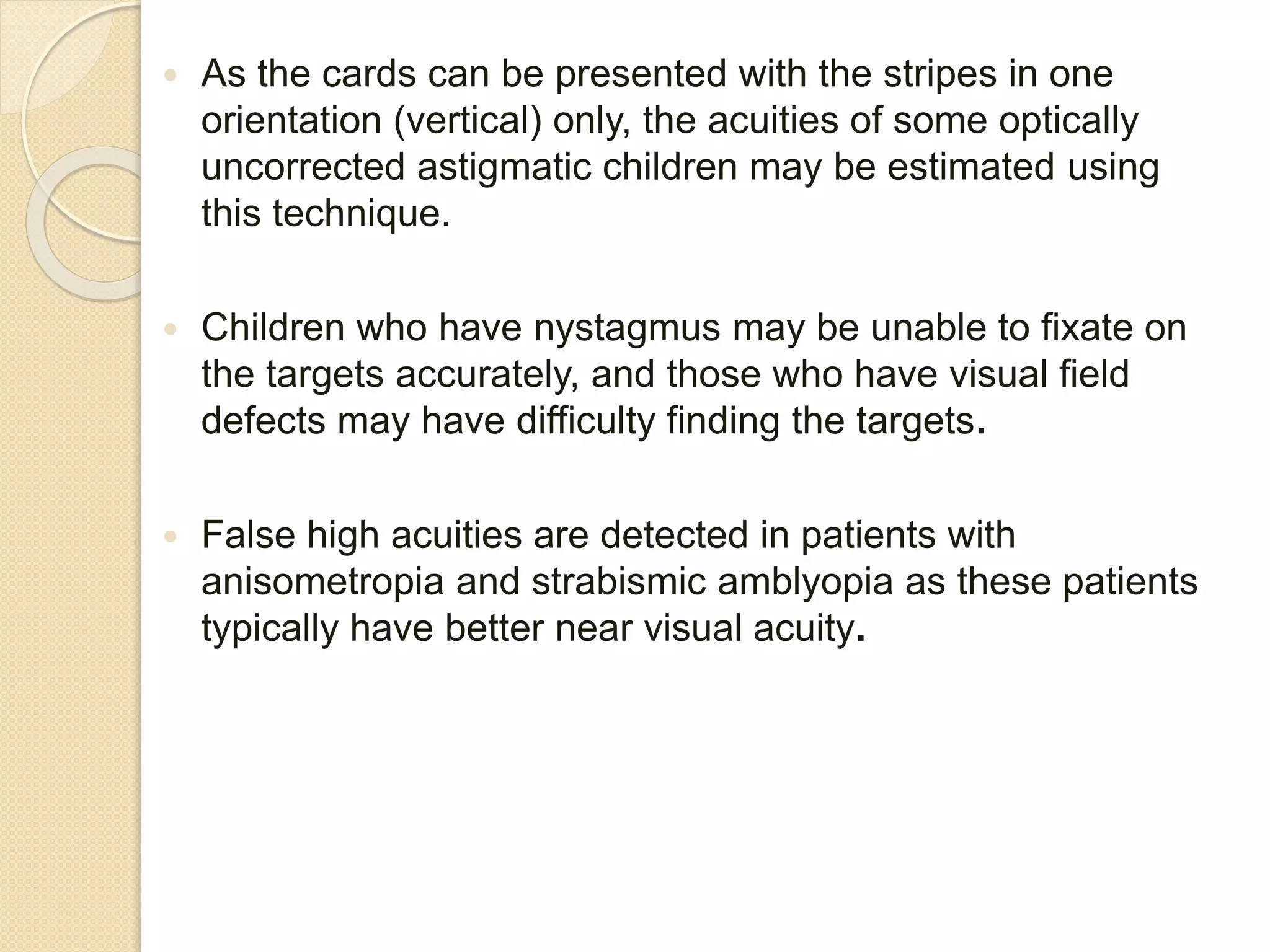  As the cards can be presented with the stripes in one
orientation (vertical) only, the acuities of some optically
uncorrected astigmatic children may be estimated using
this technique.
 Children who have nystagmus may be unable to fixate on
the targets accurately, and those who have visual field
defects may have difficulty finding the targets.
 False high acuities are detected in patients with
anisometropia and strabismic amblyopia as these patients
typically have better near visual acuity.
 