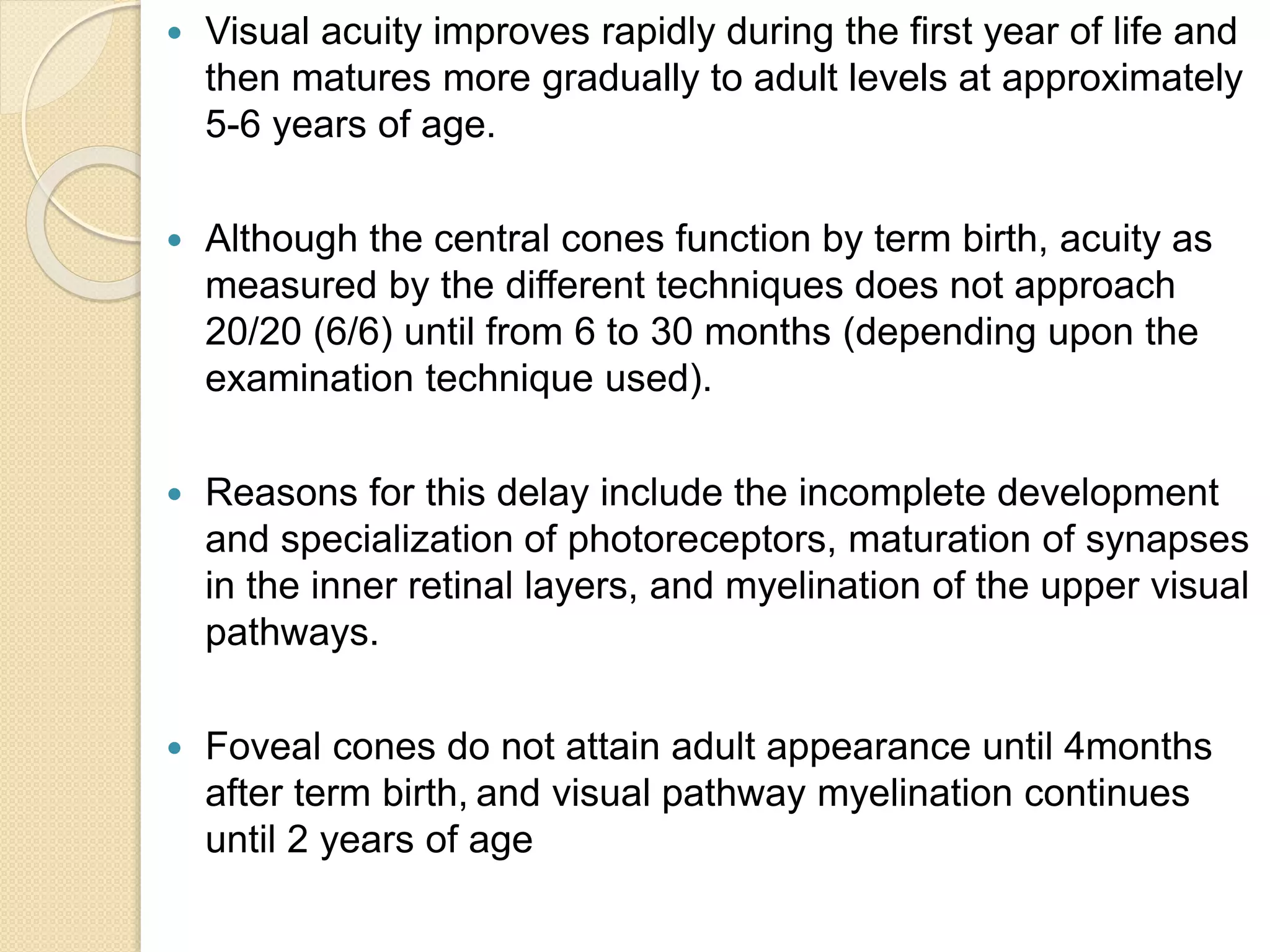  Visual acuity improves rapidly during the first year of life and
then matures more gradually to adult levels at approximately
5-6 years of age.
 Although the central cones function by term birth, acuity as
measured by the different techniques does not approach
20/20 (6/6) until from 6 to 30 months (depending upon the
examination technique used).
 Reasons for this delay include the incomplete development
and specialization of photoreceptors, maturation of synapses
in the inner retinal layers, and myelination of the upper visual
pathways.
 Foveal cones do not attain adult appearance until 4months
after term birth, and visual pathway myelination continues
until 2 years of age
 