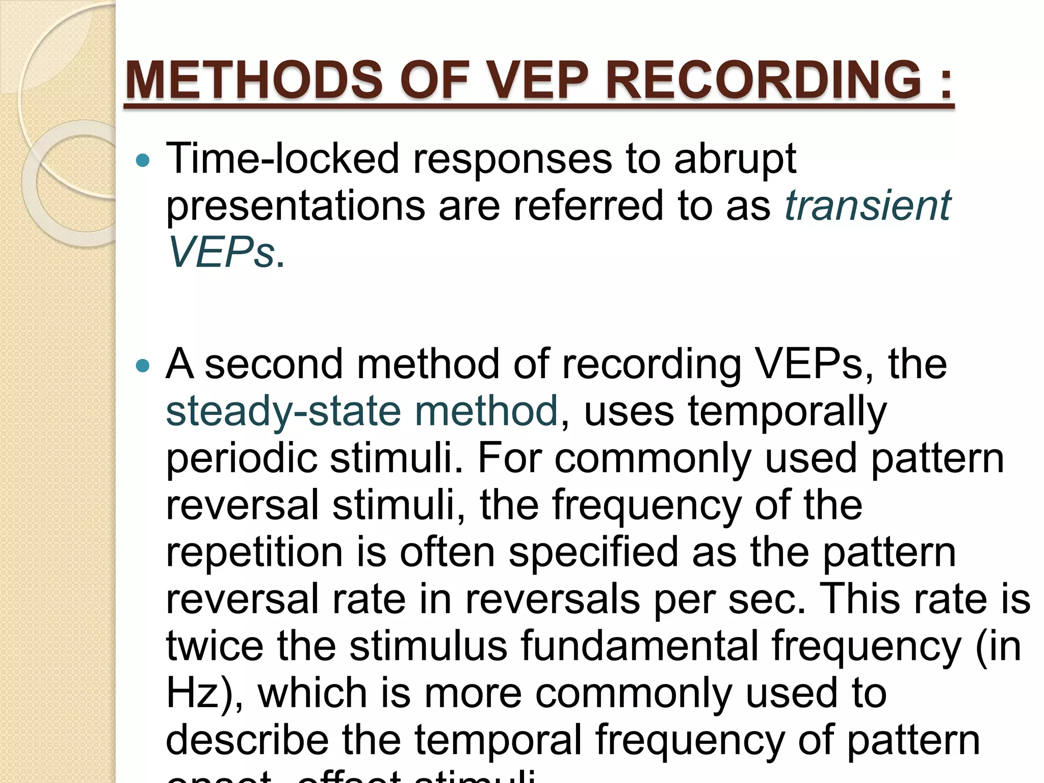 METHODS OF VEP RECORDING :
 Time-locked responses to abrupt
presentations are referred to as transient
VEPs.
 A second method of recording VEPs, the
steady-state method, uses temporally
periodic stimuli. For commonly used pattern
reversal stimuli, the frequency of the
repetition is often specified as the pattern
reversal rate in reversals per sec. This rate is
twice the stimulus fundamental frequency (in
Hz), which is more commonly used to
describe the temporal frequency of pattern
 