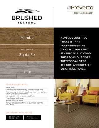 COLLECTION AVAILABILITY
CREATING AMBIANCE™
FEATURES & BENEFITS
Matte finish	
Scratches and marks friendly, better for kids & pets
Wire brushing removes the soft sapwood from top layer,
for an open grain appearance	
More durable with a natural wood look
Time-Proven technique	
Reliable, uniform finish
Many 2 tones colors offered to give more depth to
your decor	
Mambo
ASH
Inox
ASH
Santa Fe
YELLOW BIRCH
A UNIQUE BRUSHING
PROCESS THAT
ACCENTUATES THE
ORIGINAL GRAIN AND
TEXTURE OF THE WOOD.
THIS TECHNIQUE GIVES
THE WOOD A LOT OF
TEXTURE AND DURABLE
WEAR RESISTANCE.
 