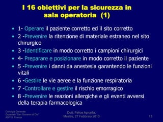I 16 obiettivi per la sicurezza in sala operatoria  (1)1- Operare il paziente corretto ed il sito corretto2 -Prevenire la ritenzione di materiale estraneo nel sito           chirurgico3 -Identificare in modo corretto i campioni chirurgici4- Preparare e posizionare in modo corretto il paziente5 -Prevenire i danni da anestesia garantendo le funzioni      vitali6 -Gestire le vie aeree e la funzione respiratoria7 -Controllare e gestire il rischio emorragico8 -Prevenire le reazioni allergiche e gli eventi avversi della terapia farmacologicaDott. Felice Apicella,               Mestre, 27 Febbraio 201013Chirurgia GeneraleOspedale “San Giovanni di Dio”ASF10  Firenze
