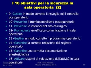 I 16 obiettivi per la sicurezza in sala operatoria  (2)9- Gestire in modo corretto il risveglio ed il controllo postoperatorio10 -Prevenire il tromboembolismo postoperatorio11- Prevenire le infezioni del sito chirurgico12- Promuovere un’efficace comunicazione in sala operatoria13 -Gestire in modo corretto il programma operatorio14 -Garantire la corretta redazione del registro operatorio15 -Garantire una corretta documentazione anestesiologica16- Attivare sistemi di valutazione dell’attività in sala operatoriaDott. Felice Apicella,               Mestre, 27 Febbraio 201014Chirurgia GeneraleOspedale “San Giovanni di Dio”ASF10  Firenze