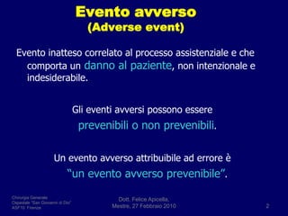 Evento avverso (Adverseevent)Evento inatteso correlato al processo assistenziale e che comporta undanno al paziente, non intenzionale e indesiderabile. Gli eventi avversi possono essereprevenibili o non prevenibili.Un evento avverso attribuibile ad errore è   “un evento avverso prevenibile”.Dott. Felice Apicella,               Mestre, 27 Febbraio 20102Chirurgia GeneraleOspedale “San Giovanni di Dio”ASF10  Firenze