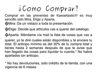 ¿Como Comprar? Comprar en las preventas de Kawaiitastic!!! es muy sencillo solo Mira, Elige y Aparta. ☬ Mira: Da un vistazo a toda la presentación. ☬ Elige: Decide que artículos vas a querer del catalogo. ☬ Aparta: Mándame vía mail la lista de cosas que vas a querer, yo te diré cuales están disponibles y te enviare tu total. El anticipo mínimo es del 30% de tu compra total y tienes hasta 2 semanas después de que te avise que han llegado las cosas para liquidar tu cuenta.* No habrá apartados sin anticipo. * No hay devoluciones, solo crédito de la tienda, con una vigencia de 6 meses. 