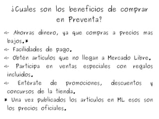   Ahorras dinero, ya que compras a precios mas bajos.*   Facilidades de pago.   Obtén artículos que no llegan a Mercado Libre.   Participa en ventas especiales con regalos incluidos.   Entérate de promociones, descuentos y concursos de la tienda. * Una vez publicados los artículos en ML esos son los precios oficiales. ¿Cuales son los beneficios de comprar en Preventa? 
