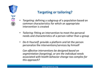 Targeting or tailoring?
               T    ti      t il i ?

• Targeting: defining a subgroup of a population based on 
  common characteristics for which an appropriate 
  intervention is created
  intervention is created

• Tailoring: fitting an intervention to meet the personal 
  needs and characteristics of a person rather than a group
  needs and characteristics of a person rather than a group

• Do‐It‐Yourself: provide a platform and let the person 
  personalize the interventions/services by himself
  Can effective interventions be designed based on 
        ff                           g
  segmentation (targeting), or are the individual needs 
  associated with health behavior change too complex for 
  this approach?
  this approach?

                   www.preve‐eu.org
 