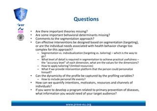 Questions
                                   Q ti
•   Are there important theories missing?
         h    i            h i      i i ?
•   Are some important behavioral determinants missing?
•   Comments to the segmentation approach?
•   Can effective interventions be designed based on segmentation (targeting), 
    Can effective interventions be designed based on segmentation (targeting)
    or are the individual needs associated with health behavior change too 
    complex for this approach?
     – Segmentation vs. individualization (targeting vs. tailoring) – which is the way to 
       go?
         ?
     – What level of detail is required in segmentation to achieve practical usefulness –
       the “accuracy level” of each dimension, what are the values for the dimensions?
     – How to apply tailoring? (limited resources)
     – What if we provide intervention platform that the person could personalize 
         h f            d                  l f     h h                 ld          l
       himself?
•   Can the dynamicity of the profile be captured by the profiling variables?
     – How to include personal life events? 
•   How can we quantify intentions, motivators, resources and channels of 
    individuals?
•   If you were to develop a program related to primary prevention of diseases, 
    what information you would need of your target audience?
    what information you would need of your target audience?


                            www.preve‐eu.org
 