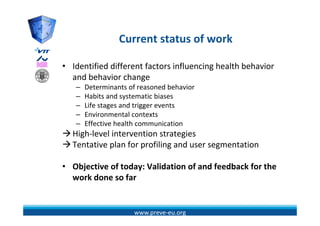 Current status of work
                 C     t t t     f    k

• Identified different factors influencing health behavior 
  and behavior change 
   –   Determinants of reasoned behavior 
       Determinants of reasoned behavior
   –   Habits and systematic biases
   –   Life stages and trigger events
   –   Environmental contexts
       E i          t l    t t
   –   Effective health communication
  High‐level intervention strategies
  Tentative plan for profiling and user segmentation

• Obj ti
  Objective of today: Validation of and feedback for the 
             f t d V lid ti       f d f db k f th
  work done so far


                      www.preve‐eu.org
 
