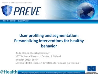 Directions for ICT Research in Disease Prevention




 FP7-ICT-2009.5.1 – Support Action




                     User profiling and segmentation:
                   Personalizing interventions for healthy
                                  behavior
                     Anita Honka, Kirsikka Kaipainen
                     VTT Technical Research Center of Finland
                     pHealth 2010, Berlin
                     Session 11: ICT research directions for disease prevention


                               This project is partially funded under the 7th Framework Programme by the European Commission
 