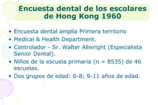 Encuesta dental de los escolares 
de Hong Kong 1960 
• Encuesta dental amplia Primera territorio 
• Medical & Health Department. 
• Controlador - Sr. Walter Allwright (Especialista 
Senior Dental). 
• Niños de la escuela primaria (n = 8535) de 46 
escuelas. 
• Dos grupos de edad: 6-8; 9-11 años de edad. 
 