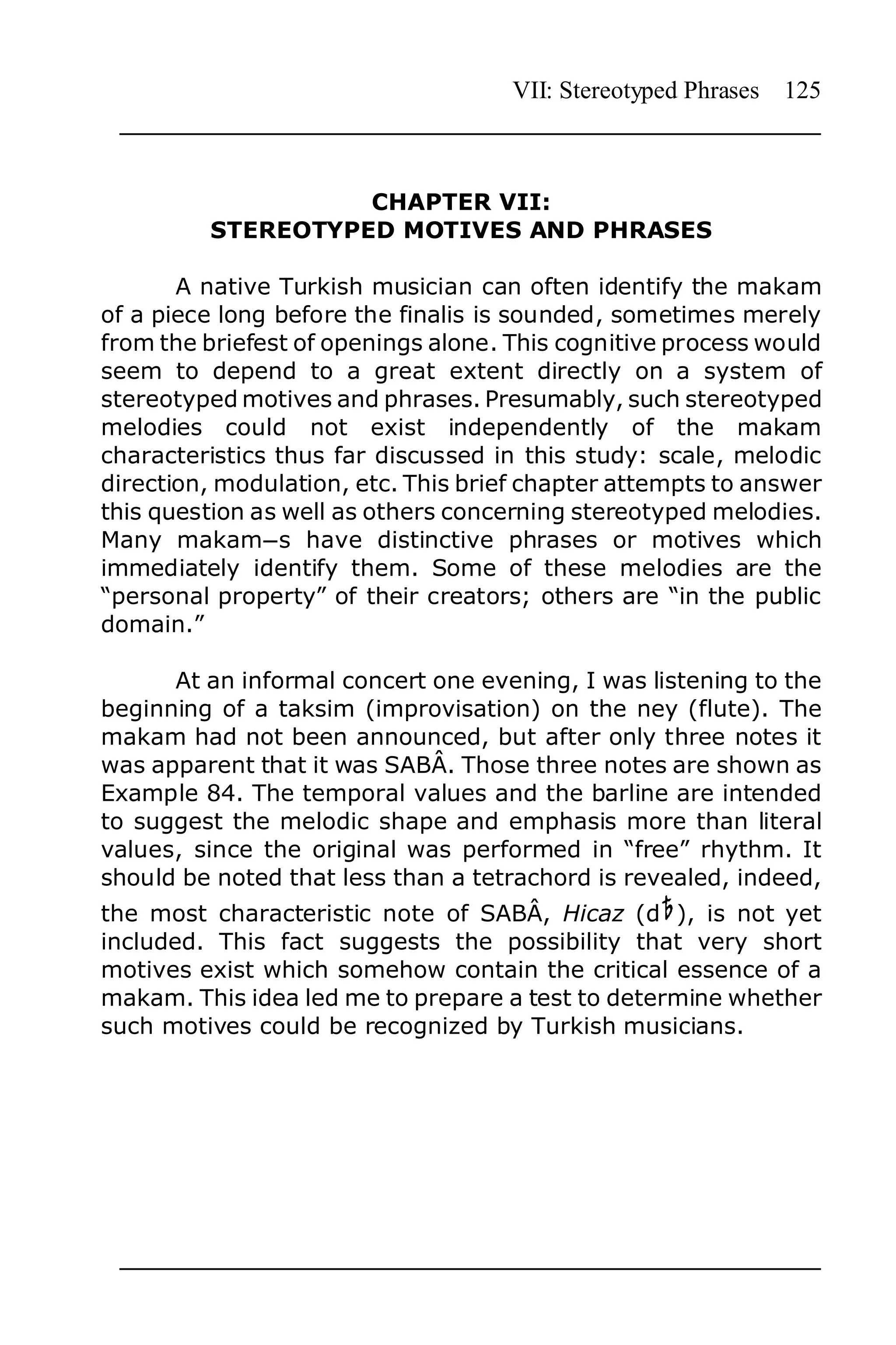VII: Stereotyped Phrases 125



                   CHAPTER VII:
         STEREOTYPED MOTIVES AND PHRASES

       A native Turkish musician can often identify the makam
of a piece long before the finalis is sounded, sometimes merely
from the briefest of openings alone. This cognitive process would
seem to depend to a great extent directly on a system of
stereotyped motives and phrases. Presumably, such stereotyped
melodies could not exist independently of the makam
characteristics thus far discussed in this study: scale, melodic
direction, modulation, etc. This brief chapter attempts to answer
this question as well as others concerning stereotyped melodies.
Many makamns have distinctive phrases or motives which
immediately identify them. Some of these melodies are the
“personal property” of their creators; others are “in the public
domain.”

      At an informal concert one evening, I was listening to the
beginning of a taksim (improvisation) on the ney (flute). The
makam had not been announced, but after only three notes it
was apparent that it was SABÂ. Those three notes are shown as
Example 84. The temporal values and the barline are intended
to suggest the melodic shape and emphasis more than literal
values, since the original was performed in “free” rhythm. It
should be noted that less than a tetrachord is revealed, indeed,
the most characteristic note of SABÂ, Hicaz (d ), is not yet
included. This fact suggests the possibility that very short
motives exist which somehow contain the critical essence of a
makam. This idea led me to prepare a test to determine whether
such motives could be recognized by Turkish musicians.
 