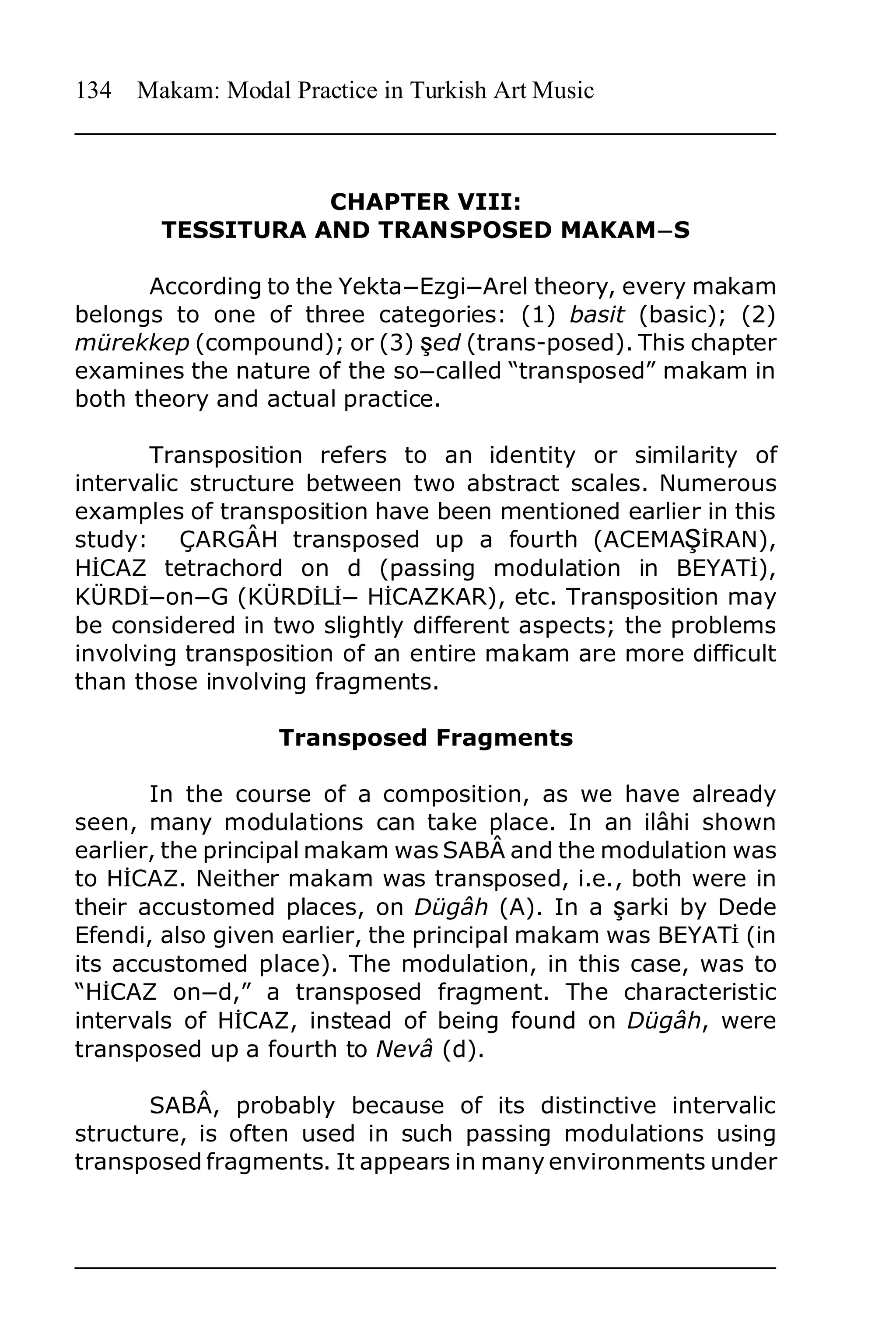 134   Makam: Modal Practice in Turkish Art Music



                   CHAPTER VIII:
        TESSITURA AND TRANSPOSED MAKAMnS

      According to the YektanEzginArel theory, every makam
belongs to one of three categories: (1) basit (basic); (2)
mürekkep (compound); or (3) Õed (trans-posed). This chapter
examines the nature of the soncalled “transposed” makam in
both theory and actual practice.

       Transposition refers to an identity or similarity of
intervalic structure between two abstract scales. Numerous
examples of transposition have been mentioned earlier in this
study: ÇARGÂH transposed up a fourth (ACEMAÔ¤RAN),
H¤CAZ tetrachord on d (passing modulation in BEYAT¤),
KÜRD¤nonnG (KÜRD¤L¤n H¤CAZKAR), etc. Transposition may
be considered in two slightly different aspects; the problems
involving transposition of an entire makam are more difficult
than those involving fragments.

                   Transposed Fragments

       In the course of a composition, as we have already
seen, many modulations can take place. In an ilâhi shown
earlier, the principal makam was SABÂ and the modulation was
to H¤CAZ. Neither makam was transposed, i.e., both were in
their accustomed places, on Dügâh (A). In a Õarki by Dede
Efendi, also given earlier, the principal makam was BEYAT¤ (in
its accustomed place). The modulation, in this case, was to
“H¤CAZ onnd,” a transposed fragment. The characteristic
intervals of H¤CAZ, instead of being found on Dügâh, were
transposed up a fourth to Nevâ (d).

       SABÂ, probably because of its distinctive intervalic
structure, is often used in such passing modulations using
transposed fragments. It appears in many environments under
 