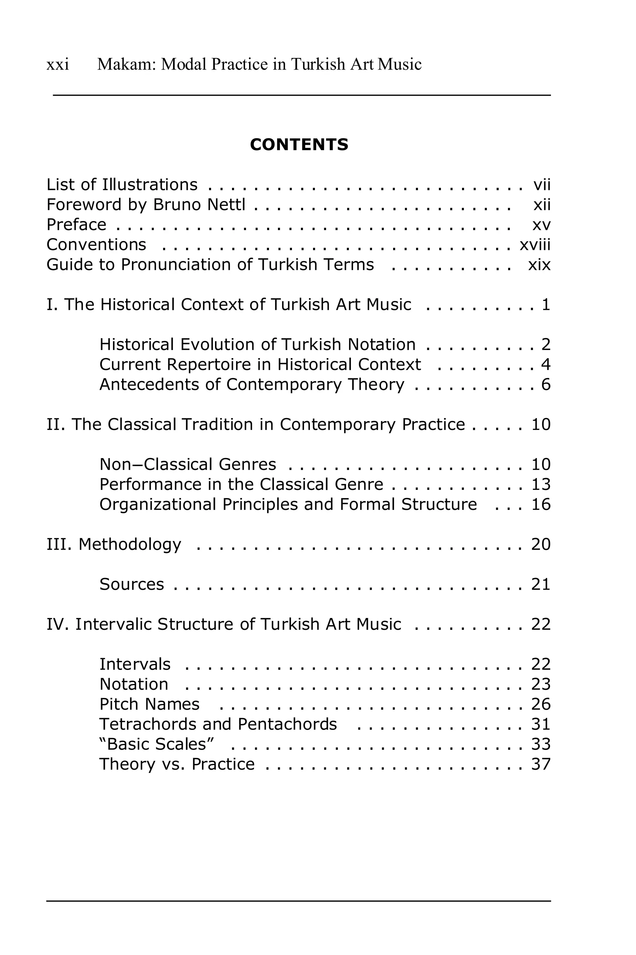 xxi     Makam: Modal Practice in Turkish Art Music



                                CONTENTS

List of Illustrations . . . . . . . . . . . . . . .     .   .   .   .   .   .   .   .   .   .   .   . . vii
Foreword by Bruno Nettl . . . . . . . . . . .           .   .   .   .   .   .   .   .   .   .   .   . xii
Preface . . . . . . . . . . . . . . . . . . . . . . .   .   .   .   .   .   .   .   .   .   .   .   . xv
Conventions . . . . . . . . . . . . . . . . . . .       .   .   .   .   .   .   .   .   .   .   .   . xviii
Guide to Pronunciation of Turkish Terms                     .   .   .   .   .   .   .   .   .   .   . xix

I. The Historical Context of Turkish Art Music . . . . . . . . . . 1

        Historical Evolution of Turkish Notation . . . . . . . . . . 2
        Current Repertoire in Historical Context . . . . . . . . . 4
        Antecedents of Contemporary Theory . . . . . . . . . . . 6

II. The Classical Tradition in Contemporary Practice . . . . . 10

        NonnClassical Genres . . . . . . . . . . . . . . . . . . . . . 10
        Performance in the Classical Genre . . . . . . . . . . . . 13
        Organizational Principles and Formal Structure . . . 16

III. Methodology . . . . . . . . . . . . . . . . . . . . . . . . . . . . . 20

        Sources . . . . . . . . . . . . . . . . . . . . . . . . . . . . . . . 21

IV. Intervalic Structure of Turkish Art Music . . . . . . . . . . 22

        Intervals . . . . . . . . . . . . . .   ....        .   .   .   .   .   .   .   .   .   .   .   .   22
        Notation . . . . . . . . . . . . . .    ....        .   .   .   .   .   .   .   .   .   .   .   .   23
        Pitch Names . . . . . . . . . . .       ....        .   .   .   .   .   .   .   .   .   .   .   .   26
        Tetrachords and Pentachords              ...        .   .   .   .   .   .   .   .   .   .   .   .   31
        “Basic Scales” . . . . . . . . . .      ....        .   .   .   .   .   .   .   .   .   .   .   .   33
        Theory vs. Practice . . . . . . .       ....        .   .   .   .   .   .   .   .   .   .   .   .   37
 