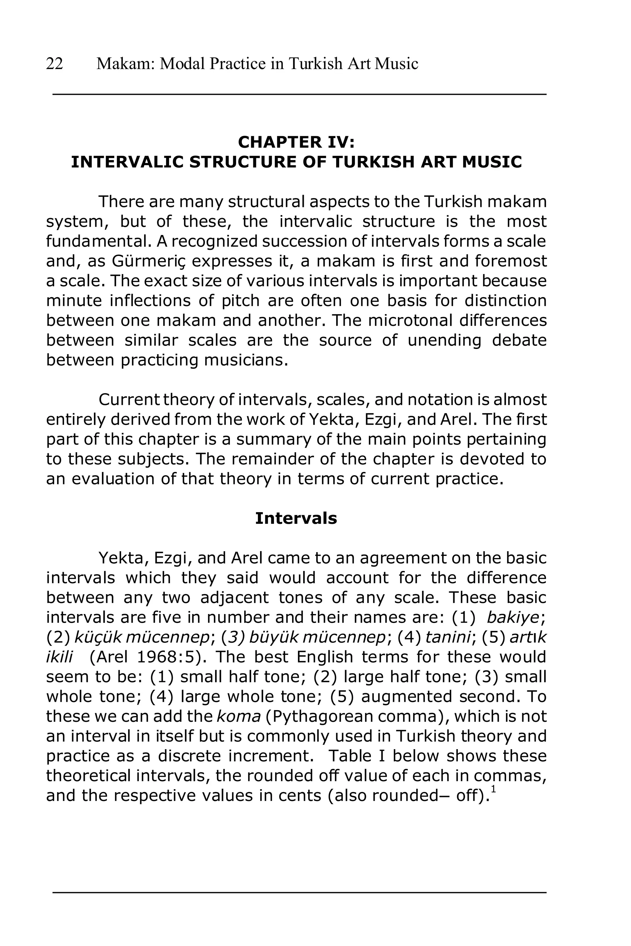 22     Makam: Modal Practice in Turkish Art Music



                    CHAPTER IV:
     INTERVALIC STRUCTURE OF TURKISH ART MUSIC

       There are many structural aspects to the Turkish makam
system, but of these, the intervalic structure is the most
fundamental. A recognized succession of intervals forms a scale
and, as Gürmeriç expresses it, a makam is first and foremost
a scale. The exact size of various intervals is important because
minute inflections of pitch are often one basis for distinction
between one makam and another. The microtonal differences
between similar scales are the source of unending debate
between practicing musicians.

       Current theory of intervals, scales, and notation is almost
entirely derived from the work of Yekta, Ezgi, and Arel. The first
part of this chapter is a summary of the main points pertaining
to these subjects. The remainder of the chapter is devoted to
an evaluation of that theory in terms of current practice.

                           Intervals

       Yekta, Ezgi, and Arel came to an agreement on the basic
intervals which they said would account for the difference
between any two adjacent tones of any scale. These basic
intervals are five in number and their names are: (1) bakiye;
(2) küçük mücennep; (3) büyük mücennep; (4) tanini; (5) art2k
ikili (Arel 1968:5). The best English terms for these would
seem to be: (1) small half tone; (2) large half tone; (3) small
whole tone; (4) large whole tone; (5) augmented second. To
these we can add the koma (Pythagorean comma), which is not
an interval in itself but is commonly used in Turkish theory and
practice as a discrete increment. Table I below shows these
theoretical intervals, the rounded off value of each in commas,
                                                          1
and the respective values in cents (also roundedn off).
 