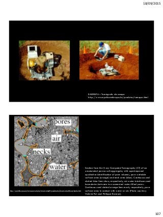 18/09/2015
107
EMBRAPA – Tomógrafo de campo
http://www.cnpdia.embrapa.br/produtos/tomopor.html
Section from the X-ray Computed Tomography (CT) of an
unsaturated porous soil aggregate, with superimposed
qualitative identification of pore volumes, pore wettable
surface area (orange) and neck area (blue). Continuous and
dotted blue lines show, respectively, air-water interfaces and
boundaries between two connected water-filled pores.
Continuous and dotted orange lines mark, respectively, pore
surface area in contact with water or air. (Photo courtesy
Valerie Pot and Philippe Baveye).
http://grainflowresearch.mae.cornell.edu/UnsaturatedPorousMedia/UnsaturatedPorousMedia.html
Jin Xu and Michel Y. Louge: “Statistical Mechanics of Unsaturated
Porous Media.”, Phys. Rev E (2015), under review.
 