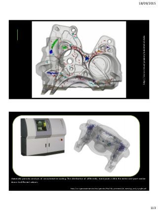 18/09/2015
113
http://www.vrvis.at/projects/industrial-ct-data
Automatic porosity analysis of an automotive casting. The distribution of differently sized pores within the entire cast part can be
shown in different colours.
https://www.gemeasurement.com/sites/gemc.dev/files/fully_automated_3d_metrology_and_ct_english.pdf
 