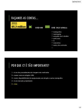 18/09/2015
13
FAÇAMOS AS CONTAS...
US$ 38,3 bilhõesUS$ 450
+ tomógrafos
+ instalações
+ estações de trabalho
+ softwares
+ TI
+ acessórios
+ meios de contraste
...
POR QUE CT É TÃO IMPORTANTE?
1 – é um dos procedimentos de imagem mais realizados
2 – menor custo em relação à RM
3 – maior disponibilidade de equipamentos em relação a outros tomógrafos
4 – é um mercado proeminente
5 – dose
 