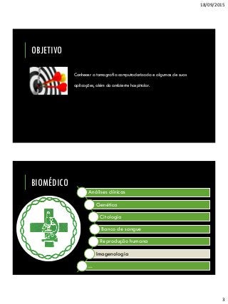 18/09/2015
3
OBJETIVO
Conhecer a tomografia computadorizada e algumas de suas
aplicações, além do ambiente hospitalar.
BIOMÉDICO
Análises clínicas
Genética
Citologia
Banco de sangue
Reprodução humana
Imagenologia
...
 
