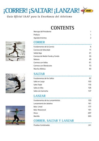 ¡CORRER! ¡SALTAR! ¡LANZAR!
Guía Oficial IAAF para la Enseñanza del Atletismo

CONTENTS

Mensaje del Presidente	

1

Prefacio	

1

Agradecimientos	

2

CORRER
Fundamentos de la Carrera	

5

Carreras de Velocidad	

11

Salida Baja	

21

Carreras de Medio Fondo y Fondo	

33

Relevos	

45

Carreras con Vallas	

61

Carreras con Obstáculos	

73

Marcha Atlética 	

83

SALTAR
Fundamentos de los Saltos 	

97

Salto en Largo	

103

Salto Triple	

115

Salto en Alto	

125

Salto con Garrocha	

137

LANZAR
Fundamentos de los Lanzamientos	

153

Lanzamiento de Jabalina	

161

Bala- Lineal 	

177

Bala- Rotacional 	

191

Disco	

207

Martillo	

223

CORRER, SALTAR Y LANZAR
Pruebas Combinadas	

241

 