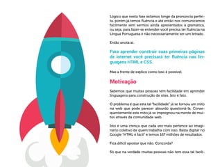 Lógico que nesta fase estamos longe da pronúncia perfei-
ta, porém já temos fluência e até então nos comunicamos
facilmente sem sermos ainda apresentados à gramática,
ou seja, para fazer-se entender você precisa ter fluência na
Língua Portuguesa e não necessariamente ser um letrado.
Então anota aí:
Para aprender construir suas primeiras páginas
de internet você precisará ter fluência nas lin-
guagens HTML e CSS.
Mas a frente de explico como isso é possível.
Motivação
Sabemos que muitas pessoas tem facilidade em aprender
linguagens para construção de sites. Isto é fato.
O problema é que esta tal “facilidade” já se tornou um mito
na web que pode parecer absurdo questioná-la. Conse-
quentemente este mito já se impregnou na mente de mui-
tos através da comunidade web.
Isto é uma crença que cada vez mais pertence ao imagi-
nário coletivo de quem trabalha com isso. Basta digitar no
Google “HTML é fácil” e temos 167 milhões de resultados.
Fica difícil apostar que não. Concorda?
Só que na verdade muitas pessoas não tem essa tal facili-
 